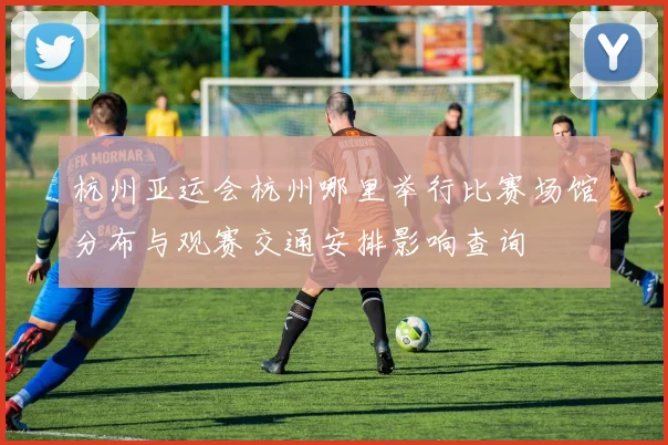 杭州亚运会杭州哪里举行比赛场馆分布与观赛交通安排影响查询