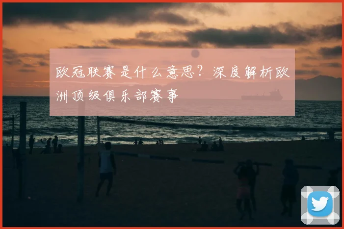 欧冠联赛是什么意思？深度解析欧洲顶级俱乐部赛事