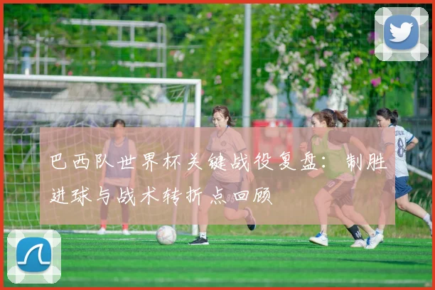 巴西队世界杯关键战役复盘：制胜进球与战术转折点回顾