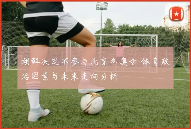 朝鲜决定不参与北京冬奥会 体育政治因素与未来走向分析