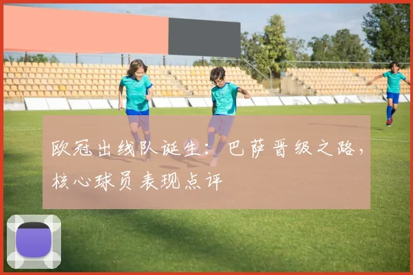 欧冠出线队诞生：巴萨晋级之路，核心球员表现点评