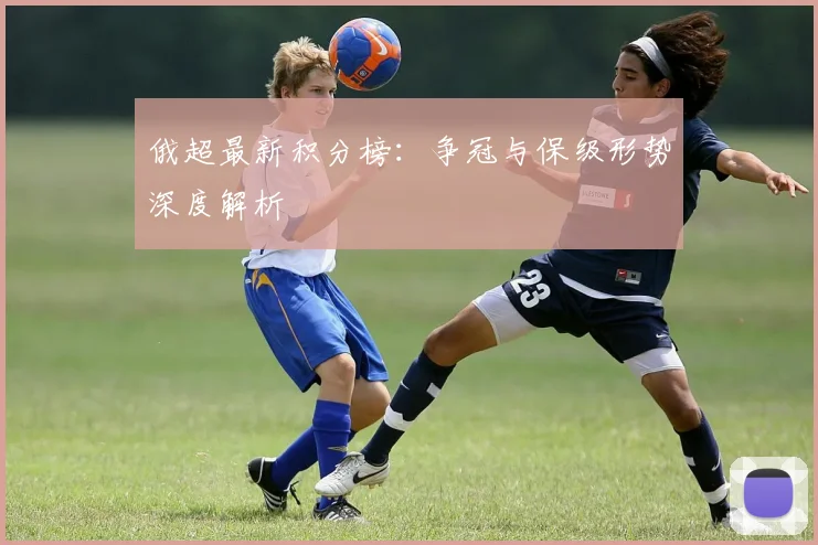 俄超最新积分榜：争冠与保级形势深度解析