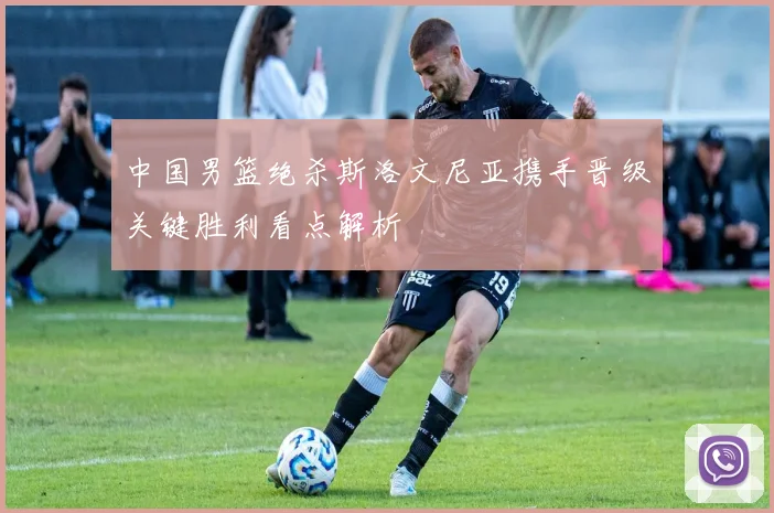 中国男篮绝杀斯洛文尼亚携手晋级关键胜利看点解析