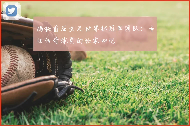 揭秘首届女足世界杯冠军团队：专访传奇球员的独家回忆