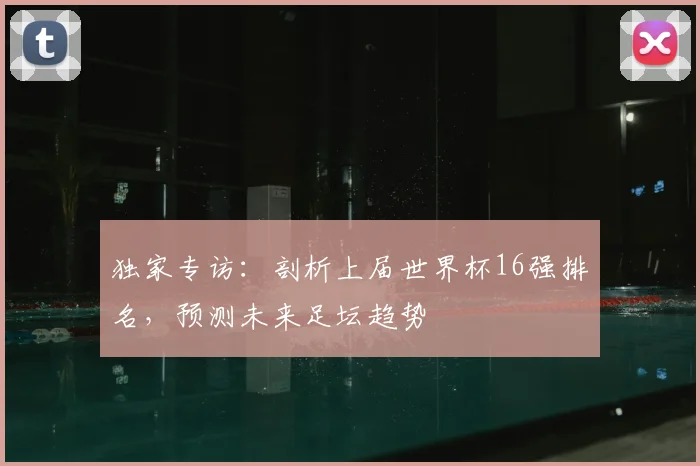 独家专访：剖析上届世界杯16强排名，预测未来足坛趋势