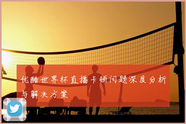 优酷世界杯直播卡顿问题深度分析与解决方案